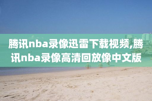 腾讯nba录像迅雷下载视频,腾讯nba录像高清回放像中文版