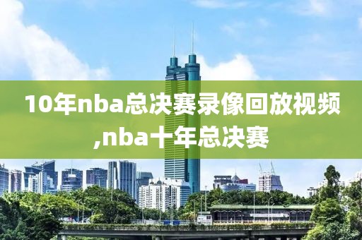 10年nba总决赛录像回放视频,nba十年总决赛