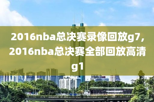 2016nba总决赛录像回放g7,2016nba总决赛全部回放高清g1