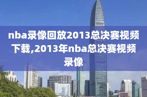 nba录像回放2013总决赛视频下载,2013年nba总决赛视频录像