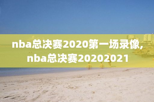 nba总决赛2020第一场录像,nba总决赛20202021