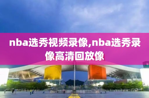 nba选秀视频录像,nba选秀录像高清回放像