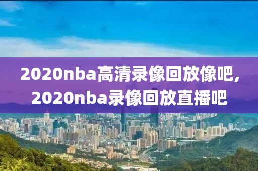 2020nba高清录像回放像吧,2020nba录像回放直播吧