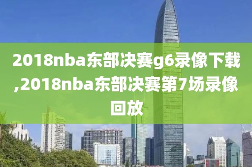 2018nba东部决赛g6录像下载,2018nba东部决赛第7场录像回放