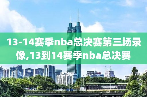 13-14赛季nba总决赛第三场录像,13到14赛季nba总决赛