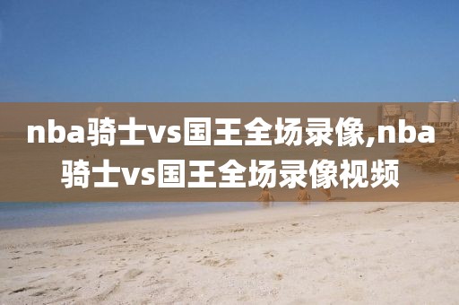 nba骑士vs国王全场录像,nba骑士vs国王全场录像视频
