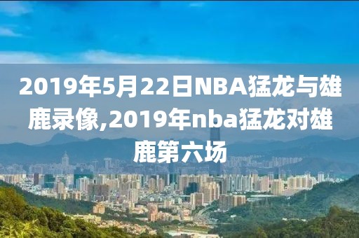 2019年5月22日NBA猛龙与雄鹿录像,2019年nba猛龙对雄鹿第六场