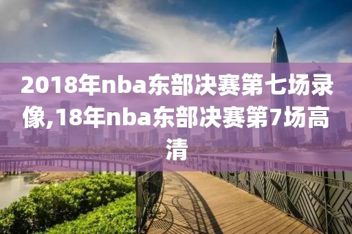 2018年nba东部决赛第七场录像,18年nba东部决赛第7场高清