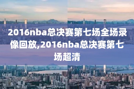 2016nba总决赛第七场全场录像回放,2016nba总决赛第七场超清