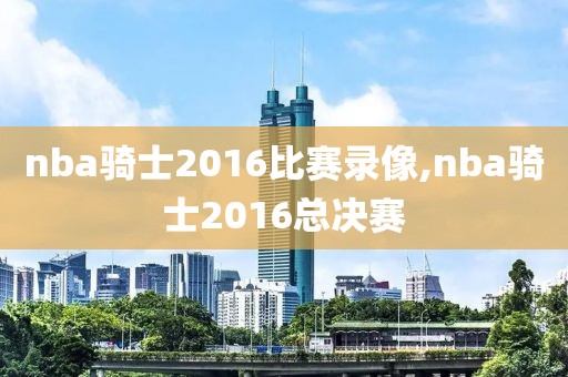 nba骑士2016比赛录像,nba骑士2016总决赛