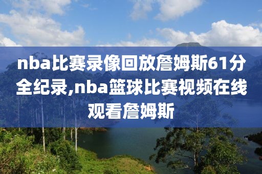 nba比赛录像回放詹姆斯61分全纪录,nba篮球比赛视频在线观看詹姆斯