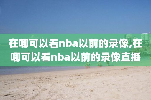 在哪可以看nba以前的录像,在哪可以看nba以前的录像直播