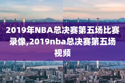2019年NBA总决赛第五场比赛录像,2019nba总决赛第五场视频