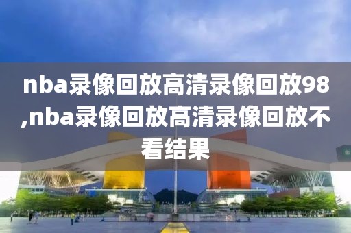 nba录像回放高清录像回放98,nba录像回放高清录像回放不看结果