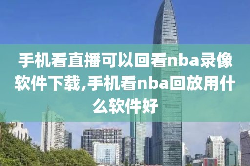 手机看直播可以回看nba录像软件下载,手机看nba回放用什么软件好