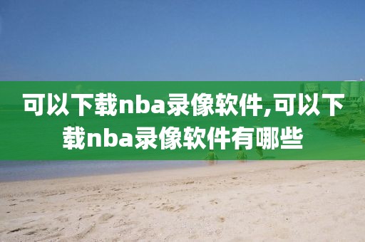 可以下载nba录像软件,可以下载nba录像软件有哪些