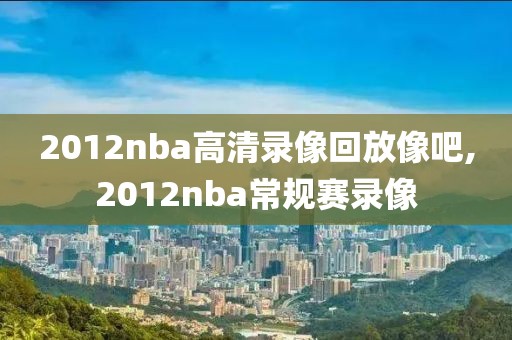 2012nba高清录像回放像吧,2012nba常规赛录像
