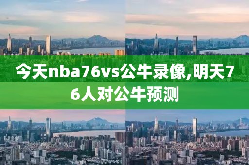 今天nba76vs公牛录像,明天76人对公牛预测