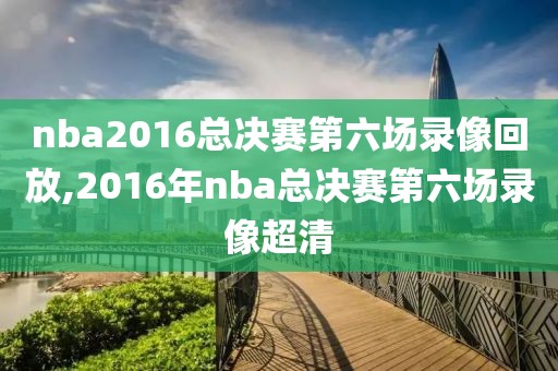 nba2016总决赛第六场录像回放,2016年nba总决赛第六场录像超清