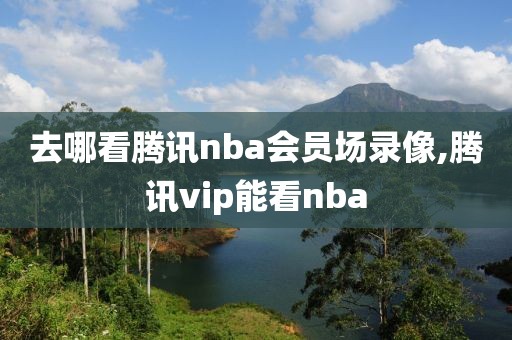 去哪看腾讯nba会员场录像,腾讯vip能看nba