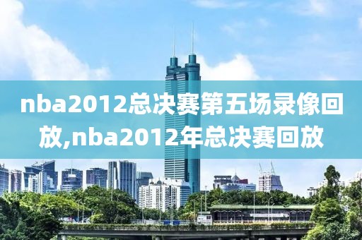nba2012总决赛第五场录像回放,nba2012年总决赛回放