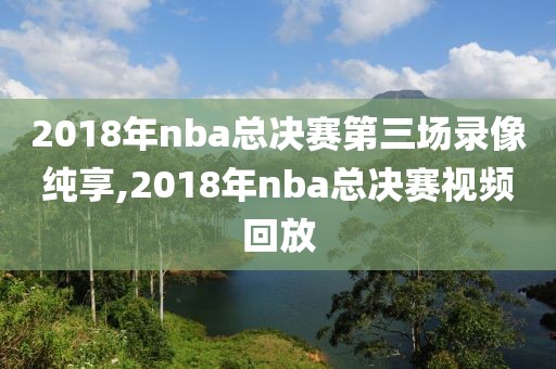 2018年nba总决赛第三场录像纯享,2018年nba总决赛视频回放