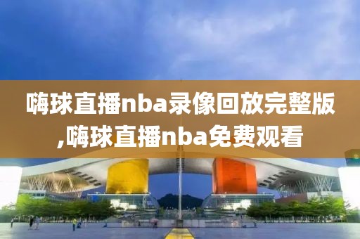 嗨球直播nba录像回放完整版,嗨球直播nba免费观看