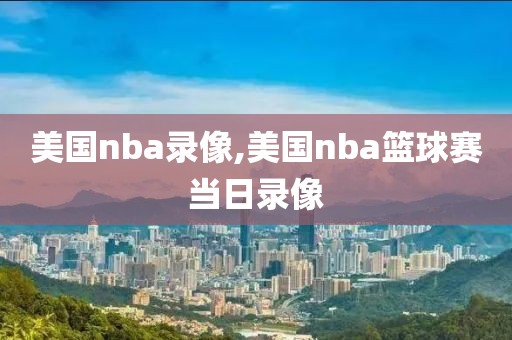 美国nba录像,美国nba篮球赛当日录像