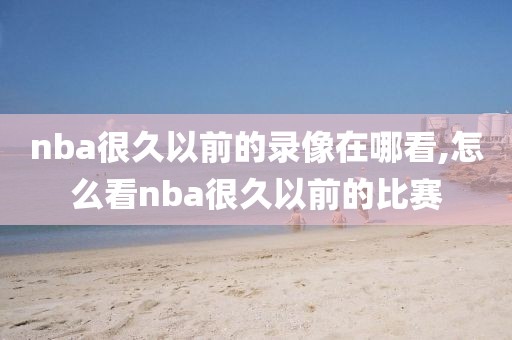 nba很久以前的录像在哪看,怎么看nba很久以前的比赛
