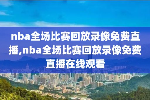 nba全场比赛回放录像免费直播,nba全场比赛回放录像免费直播在线观看