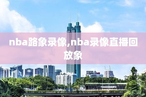 nba路象录像,nba录像直播回放象