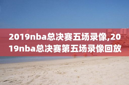 2019nba总决赛五场录像,2019nba总决赛第五场录像回放