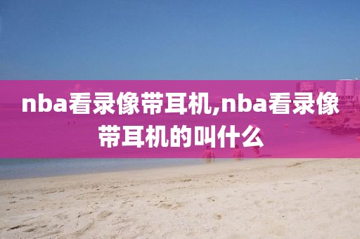 nba看录像带耳机,nba看录像带耳机的叫什么