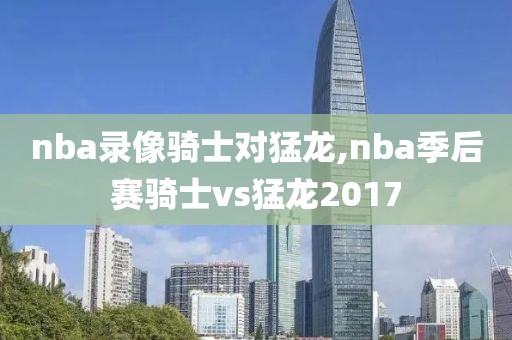 nba录像骑士对猛龙,nba季后赛骑士vs猛龙2017