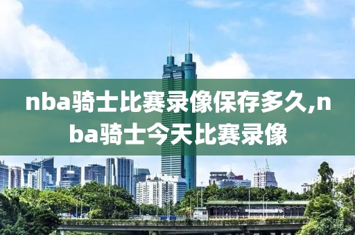 nba骑士比赛录像保存多久,nba骑士今天比赛录像