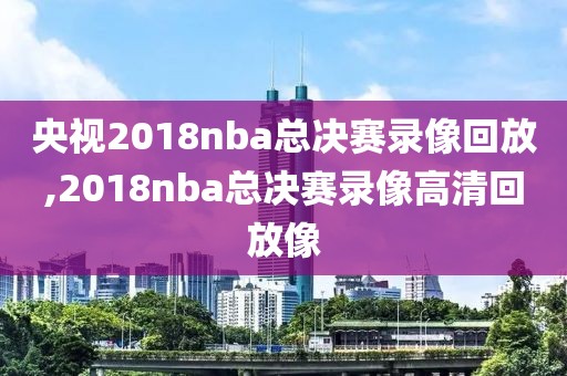 央视2018nba总决赛录像回放,2018nba总决赛录像高清回放像