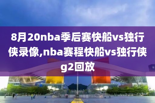 8月20nba季后赛快船vs独行侠录像,nba赛程快船vs独行侠g2回放