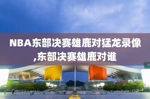 NBA东部决赛雄鹿对猛龙录像,东部决赛雄鹿对谁