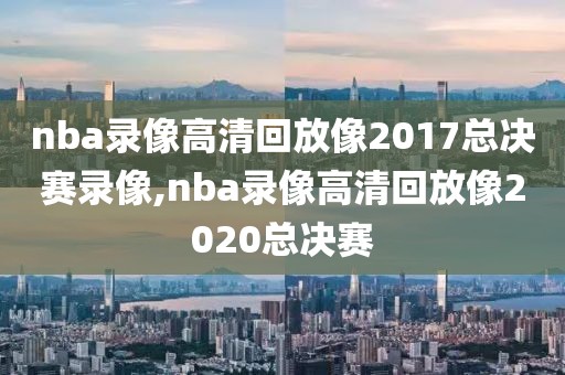 nba录像高清回放像2017总决赛录像,nba录像高清回放像2020总决赛