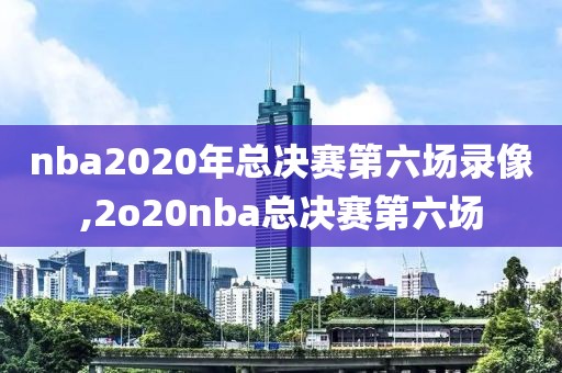 nba2020年总决赛第六场录像,2o20nba总决赛第六场