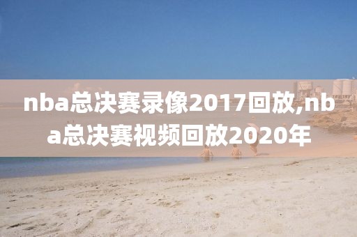 nba总决赛录像2017回放,nba总决赛视频回放2020年