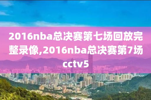 2016nba总决赛第七场回放完整录像,2016nba总决赛第7场cctv5