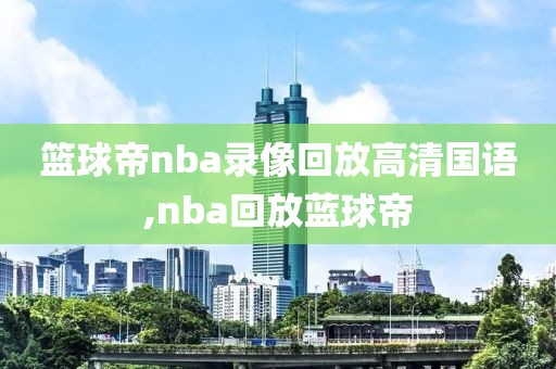 篮球帝nba录像回放高清国语,nba回放蓝球帝