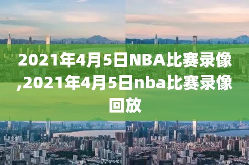 2021年4月5日NBA比赛录像,2021年4月5日nba比赛录像回放