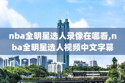 nba全明星选人录像在哪看,nba全明星选人视频中文字幕