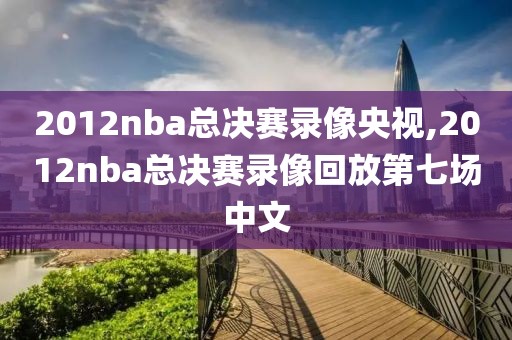 2012nba总决赛录像央视,2012nba总决赛录像回放第七场中文