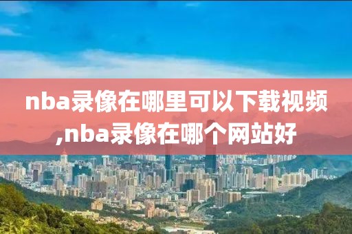 nba录像在哪里可以下载视频,nba录像在哪个网站好