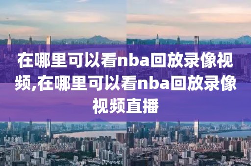 在哪里可以看nba回放录像视频,在哪里可以看nba回放录像视频直播
