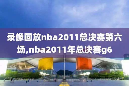 录像回放nba2011总决赛第六场,nba2011年总决赛g6