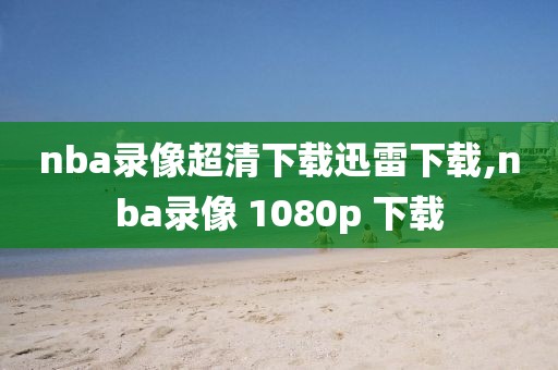 nba录像超清下载迅雷下载,nba录像 1080p 下载